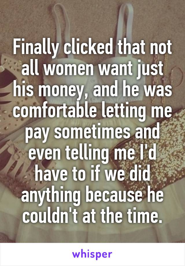 Finally clicked that not all women want just his money, and he was comfortable letting me pay sometimes and even telling me I'd have to if we did anything because he couldn't at the time.