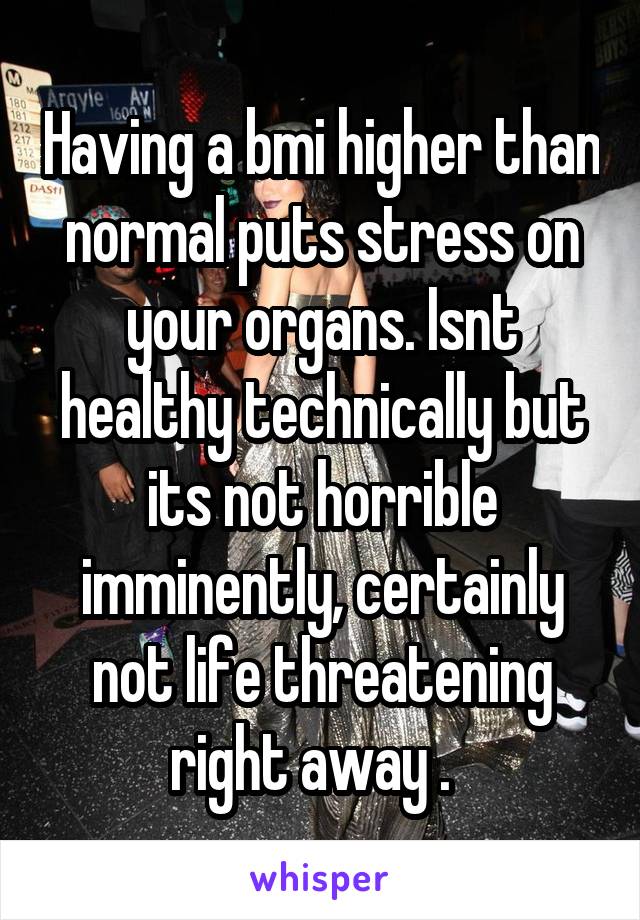 Having a bmi higher than normal puts stress on your organs. Isnt healthy technically but its not horrible imminently, certainly not life threatening right away .  