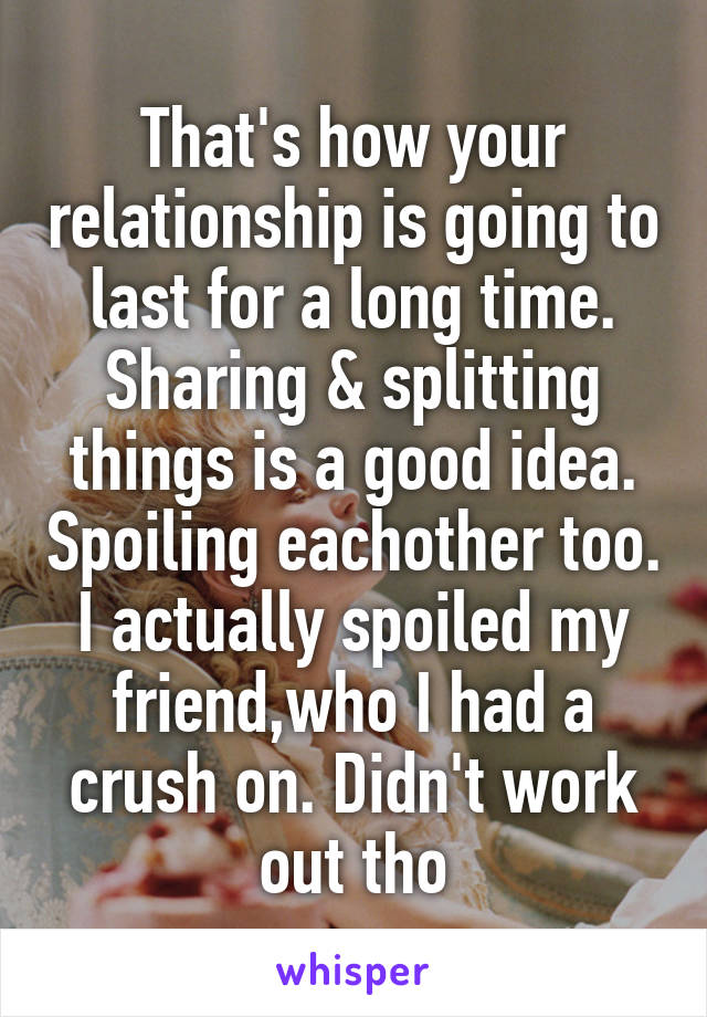 That's how your relationship is going to last for a long time. Sharing & splitting things is a good idea. Spoiling eachother too. I actually spoiled my friend,who I had a crush on. Didn't work out tho