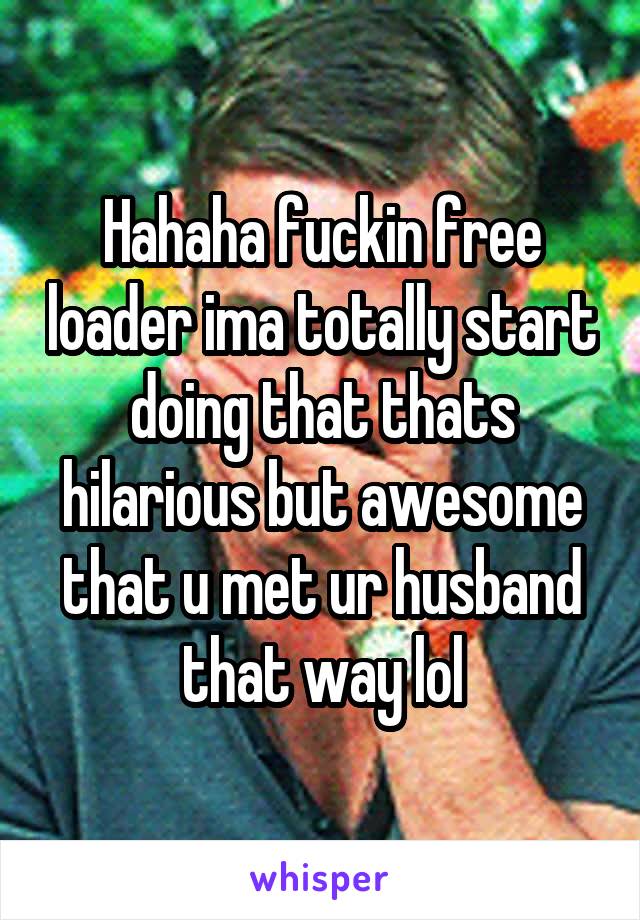 Hahaha fuckin free loader ima totally start doing that thats hilarious but awesome that u met ur husband that way lol