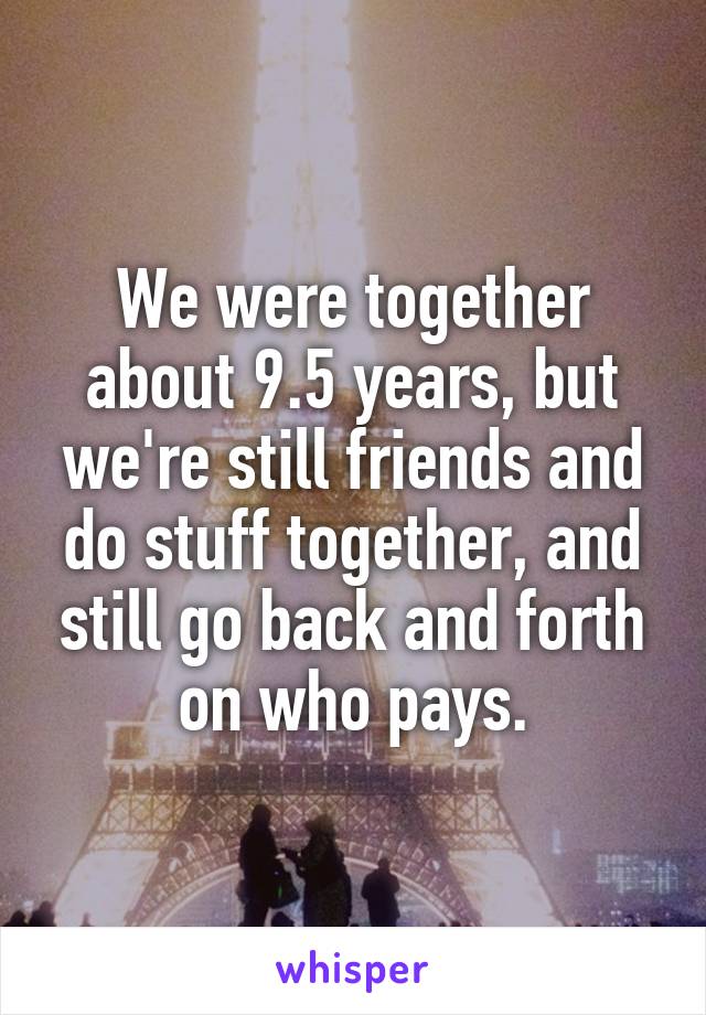 We were together about 9.5 years, but we're still friends and do stuff together, and still go back and forth on who pays.