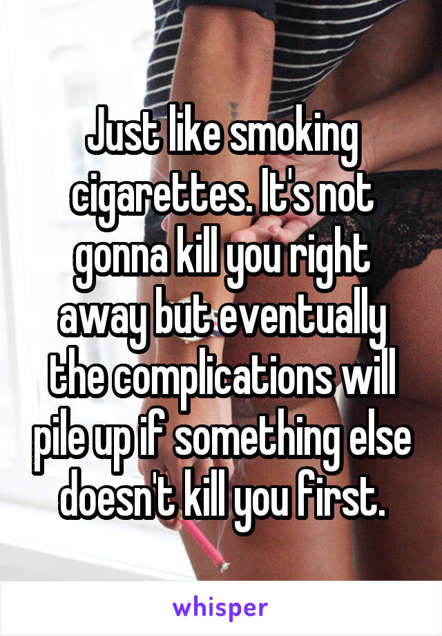 Just like smoking cigarettes. It's not gonna kill you right away but eventually the complications will pile up if something else doesn't kill you first.