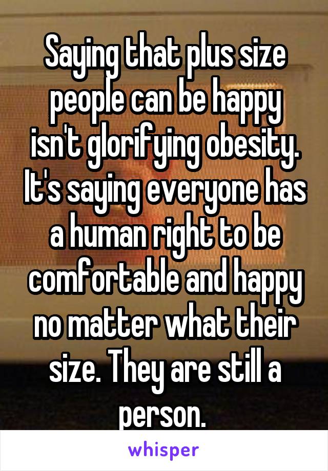 Saying that plus size people can be happy isn't glorifying obesity. It's saying everyone has a human right to be comfortable and happy no matter what their size. They are still a person. 