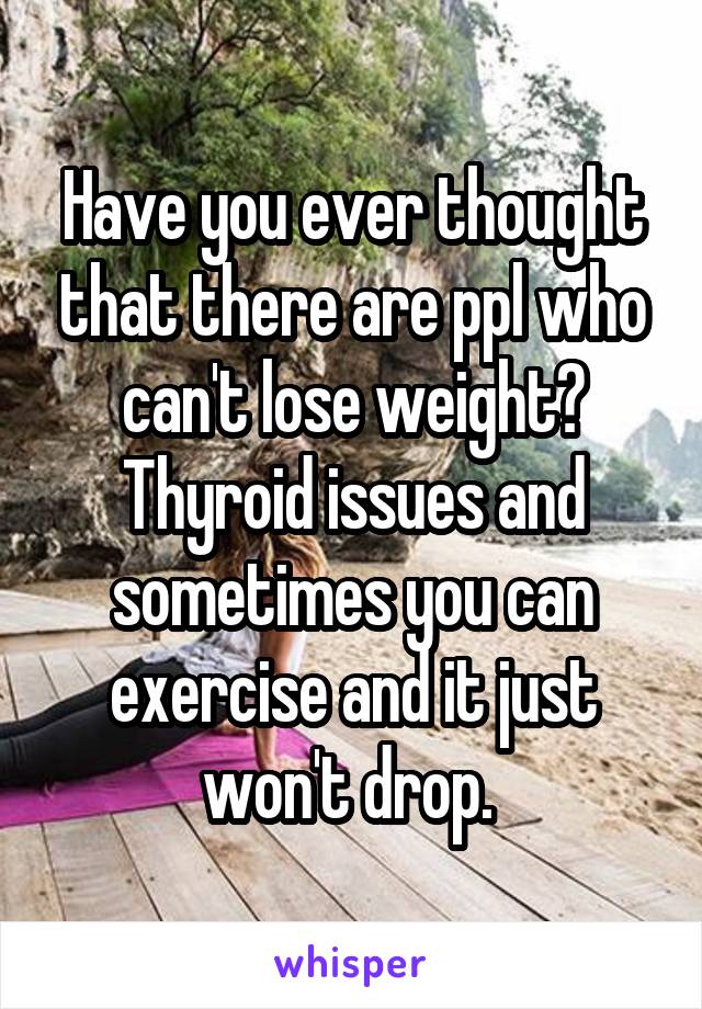 Have you ever thought that there are ppl who can't lose weight? Thyroid issues and sometimes you can exercise and it just won't drop. 