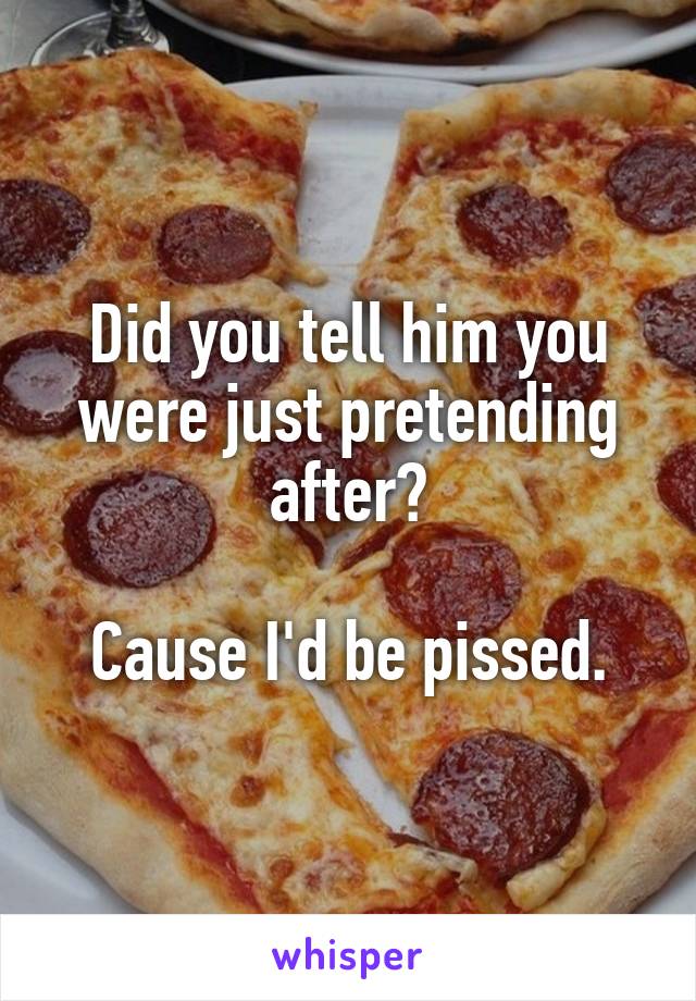 Did you tell him you were just pretending after?

Cause I'd be pissed.