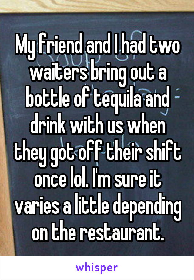 My friend and I had two waiters bring out a bottle of tequila and drink with us when they got off their shift once lol. I'm sure it varies a little depending on the restaurant.