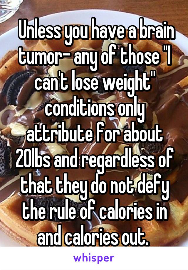  Unless you have a brain tumor- any of those "I can't lose weight" conditions only attribute for about 20lbs and regardless of that they do not defy the rule of calories in and calories out. 