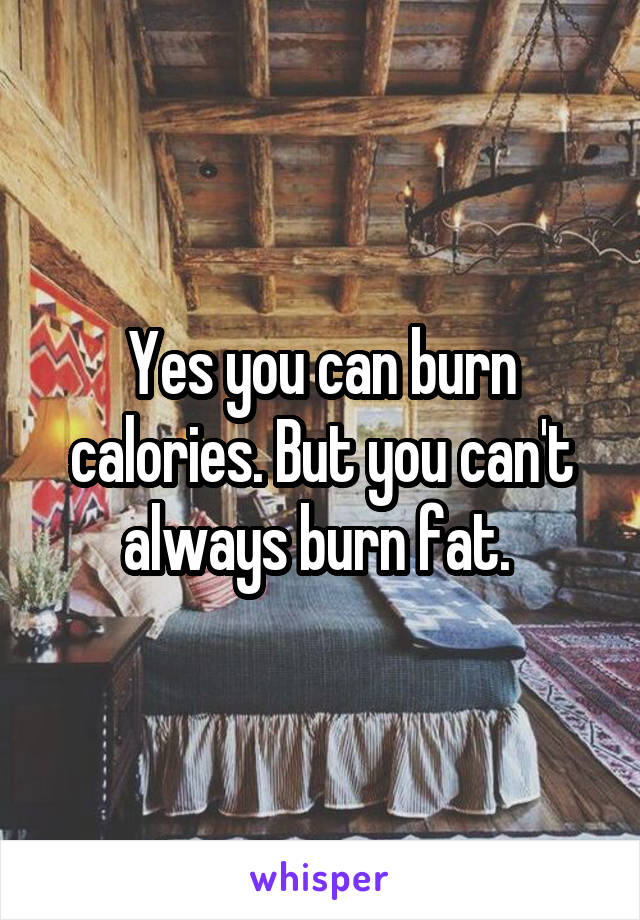 Yes you can burn calories. But you can't always burn fat. 