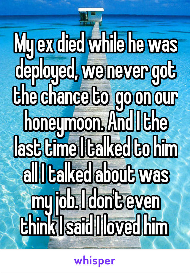 My ex died while he was deployed, we never got the chance to  go on our honeymoon. And I the last time I talked to him all I talked about was my job. I don't even think I said I loved him 