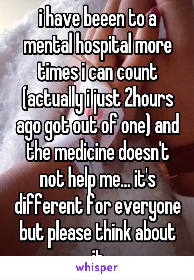 i have beeen to a mental hospital more times i can count (actually i just 2hours ago got out of one) and the medicine doesn't not help me... it's different for everyone but please think about it