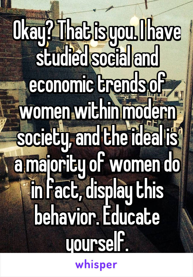 Okay? That is you. I have studied social and economic trends of women within modern society, and the ideal is a majority of women do in fact, display this behavior. Educate yourself.