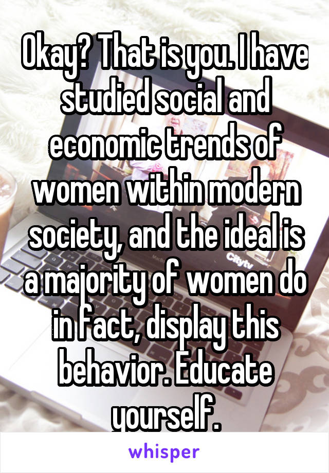 Okay? That is you. I have studied social and economic trends of women within modern society, and the ideal is a majority of women do in fact, display this behavior. Educate yourself.