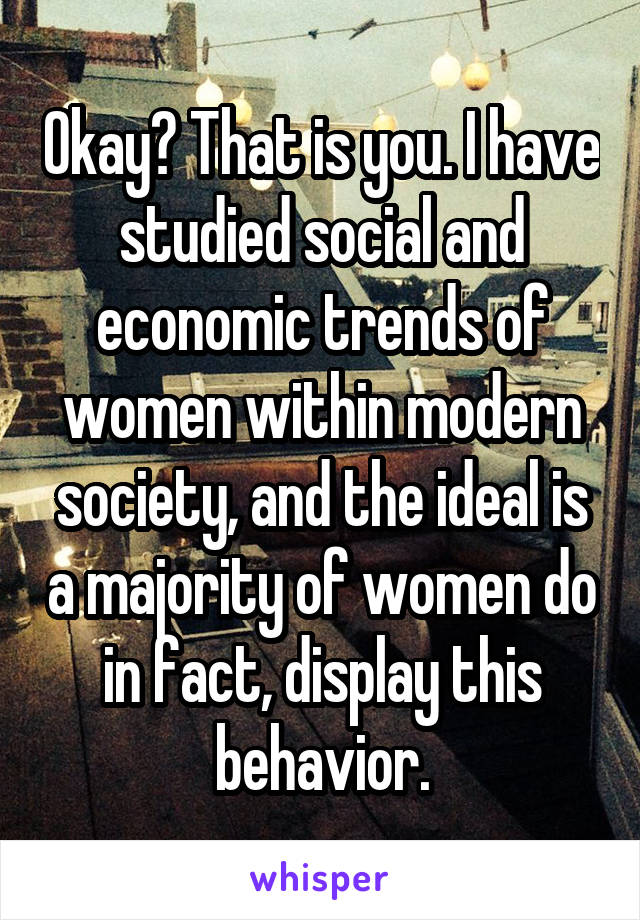 Okay? That is you. I have studied social and economic trends of women within modern society, and the ideal is a majority of women do in fact, display this behavior.