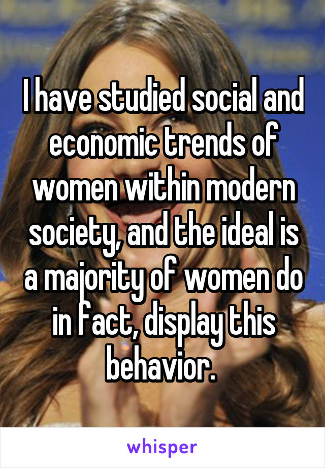 I have studied social and economic trends of women within modern society, and the ideal is a majority of women do in fact, display this behavior. 