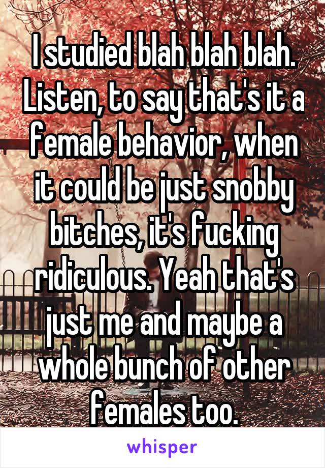 I studied blah blah blah. Listen, to say that's it a female behavior, when it could be just snobby bitches, it's fucking ridiculous. Yeah that's just me and maybe a whole bunch of other females too.