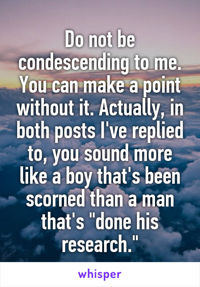 Do not be condescending to me. You can make a point without it. Actually, in both posts I've replied to, you sound more like a boy that's been scorned than a man that's "done his research."