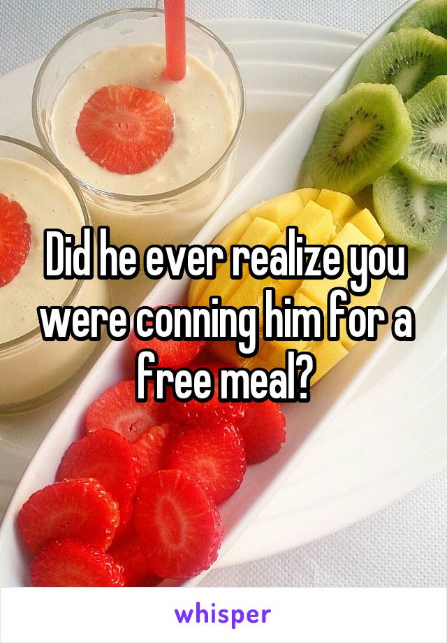 Did he ever realize you were conning him for a free meal?