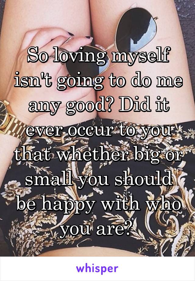 So loving myself isn't going to do me any good? Did it ever occur to you that whether big or small you should be happy with who you are? 