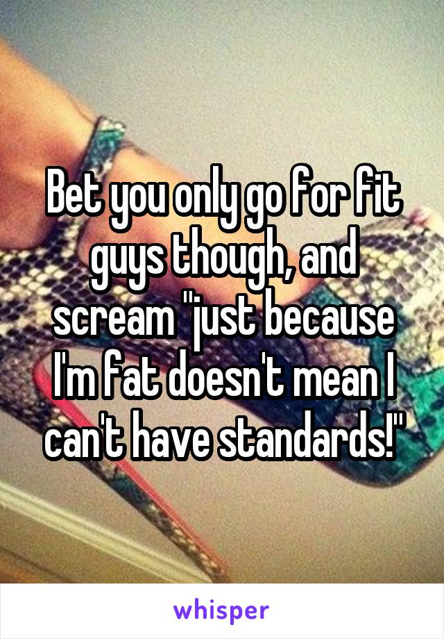 Bet you only go for fit guys though, and scream "just because I'm fat doesn't mean I can't have standards!"