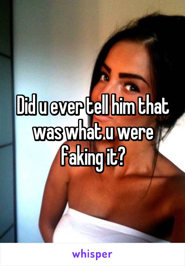 Did u ever tell him that was what u were faking it?