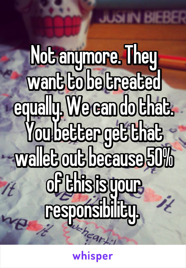 Not anymore. They want to be treated equally. We can do that. You better get that wallet out because 50% of this is your responsibility. 