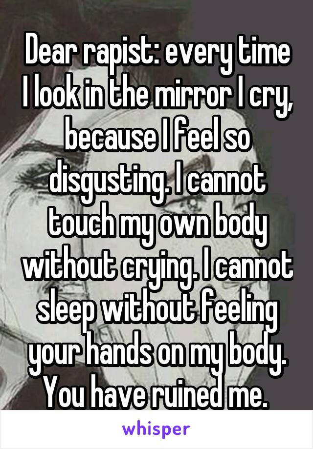 Dear rapist: every time I look in the mirror I cry, because I feel so disgusting. I cannot touch my own body without crying. I cannot sleep without feeling your hands on my body. You have ruined me. 