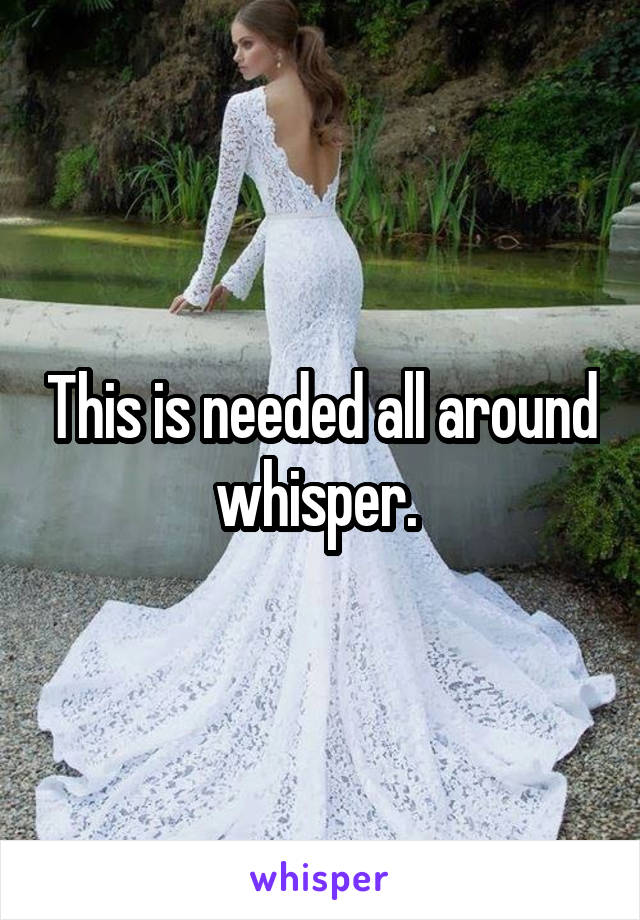 This is needed all around whisper. 