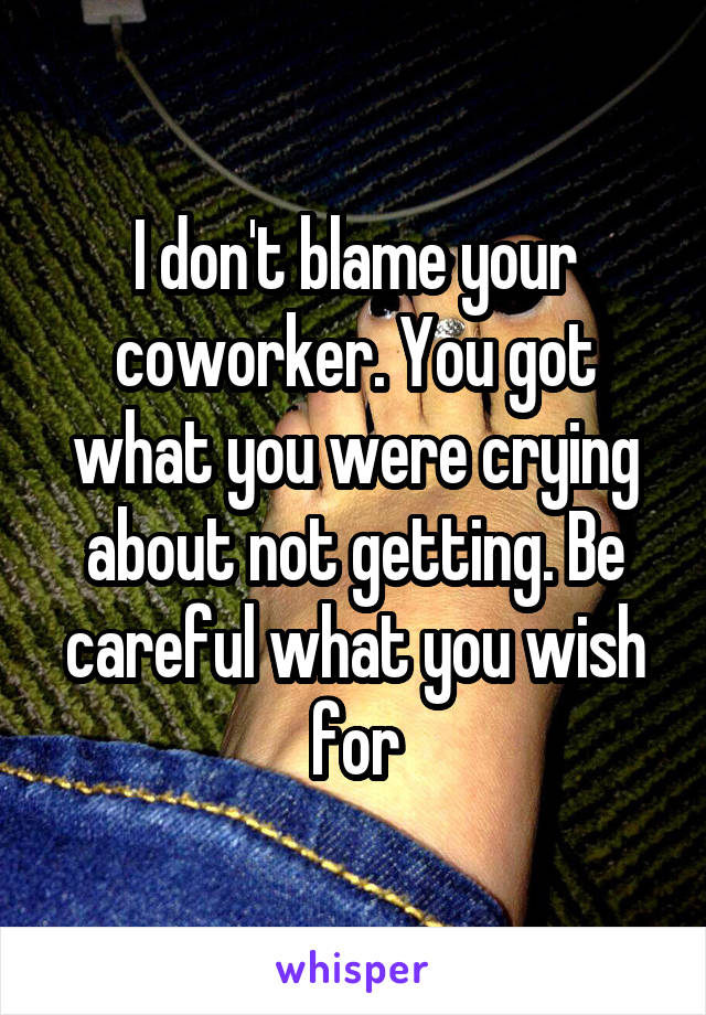 I don't blame your coworker. You got what you were crying about not getting. Be careful what you wish for