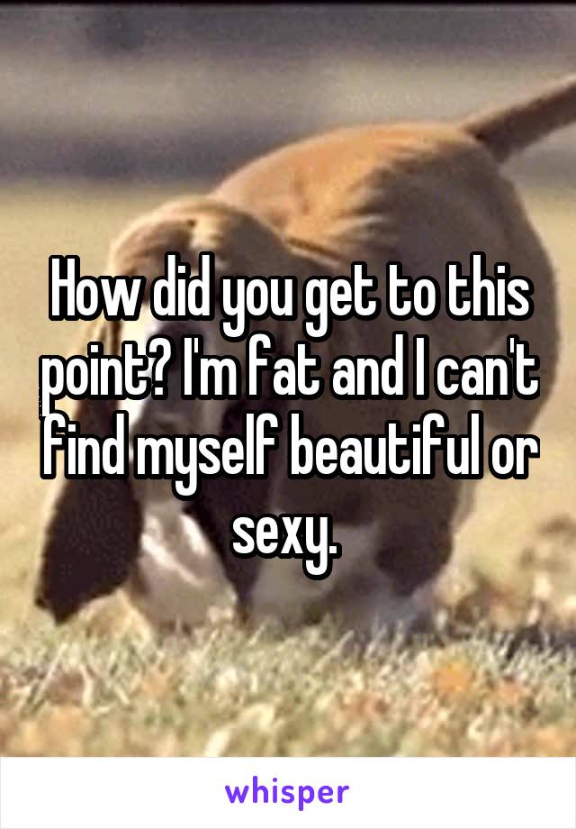 How did you get to this point? I'm fat and I can't find myself beautiful or sexy. 