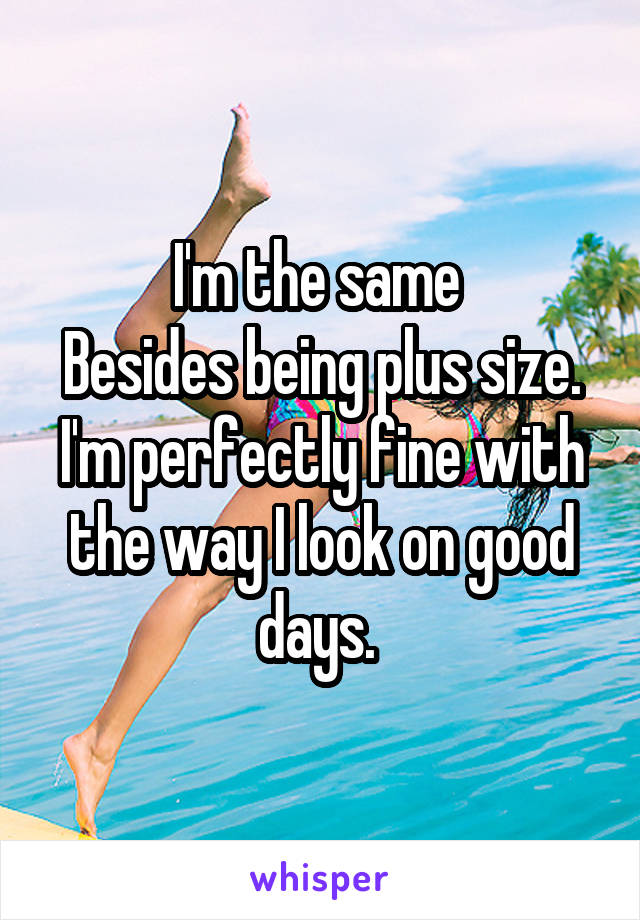 I'm the same 
Besides being plus size.
I'm perfectly fine with the way I look on good days. 