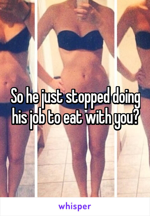 So he just stopped doing his job to eat with you?