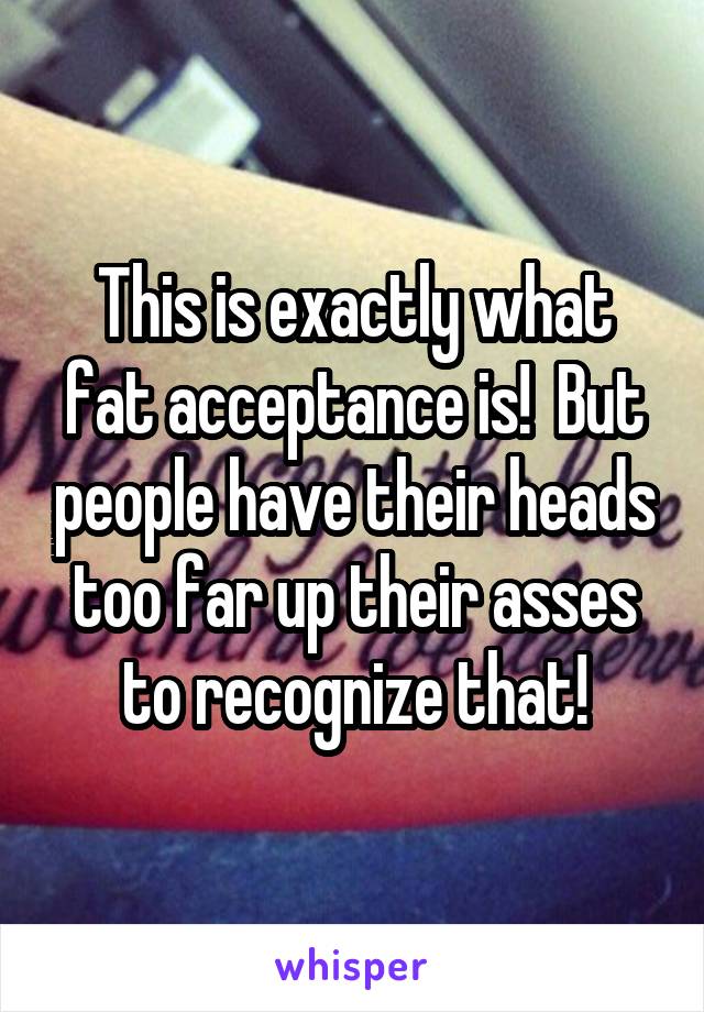 This is exactly what fat acceptance is!  But people have their heads too far up their asses to recognize that!