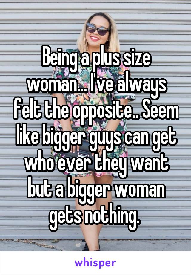 Being a plus size woman... I've always felt the opposite.. Seem like bigger guys can get who ever they want but a bigger woman gets nothing. 