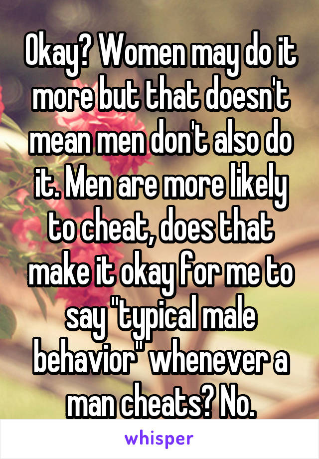 Okay? Women may do it more but that doesn't mean men don't also do it. Men are more likely to cheat, does that make it okay for me to say "typical male behavior" whenever a man cheats? No.