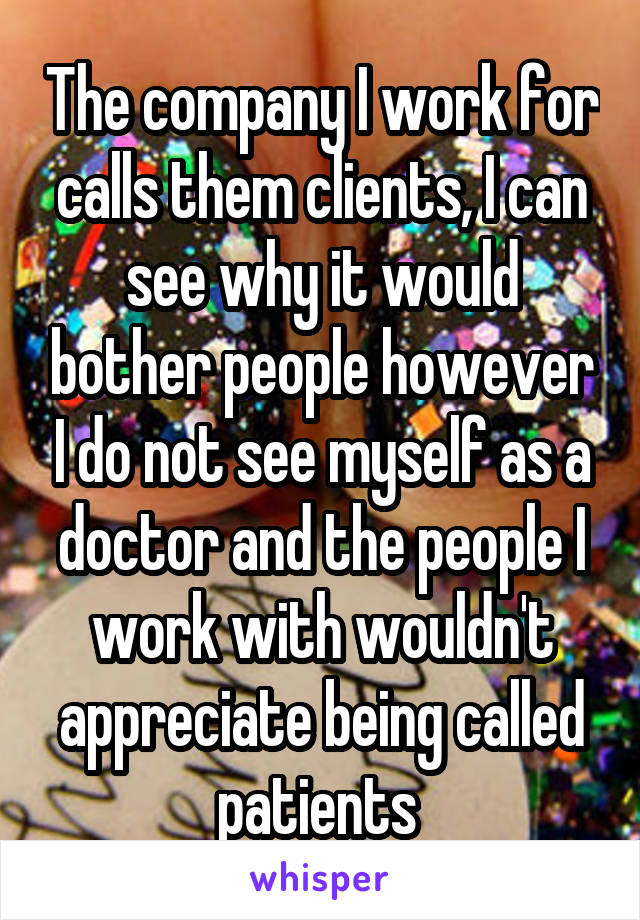 The company I work for calls them clients, I can see why it would bother people however I do not see myself as a doctor and the people I work with wouldn't appreciate being called patients 