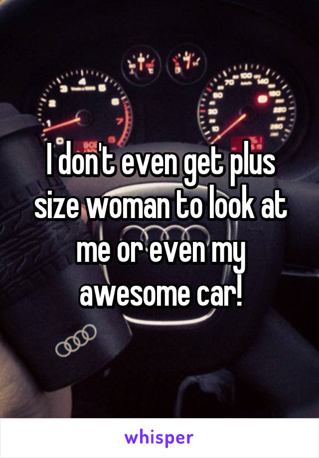 I don't even get plus size woman to look at me or even my awesome car!