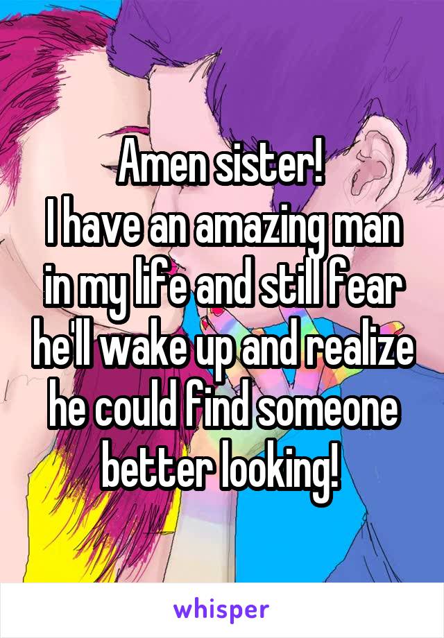 Amen sister! 
I have an amazing man in my life and still fear he'll wake up and realize he could find someone better looking! 