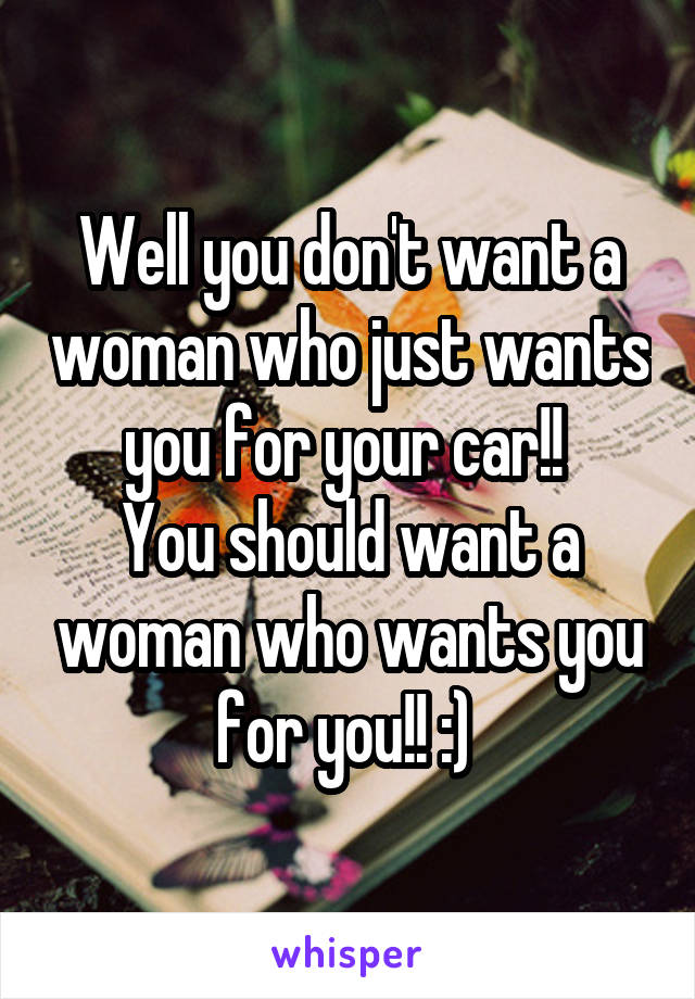 Well you don't want a woman who just wants you for your car!! 
You should want a woman who wants you for you!! :) 