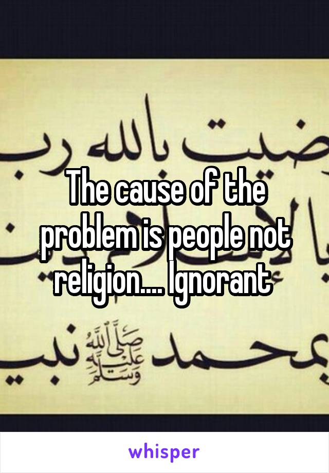 The cause of the problem is people not religion.... Ignorant 