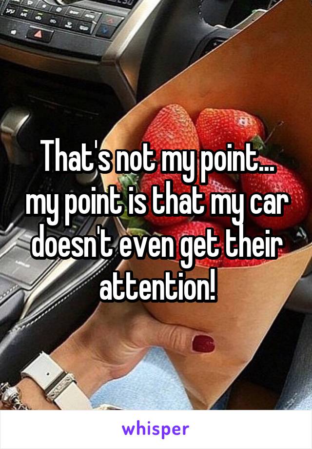 That's not my point... my point is that my car doesn't even get their attention!