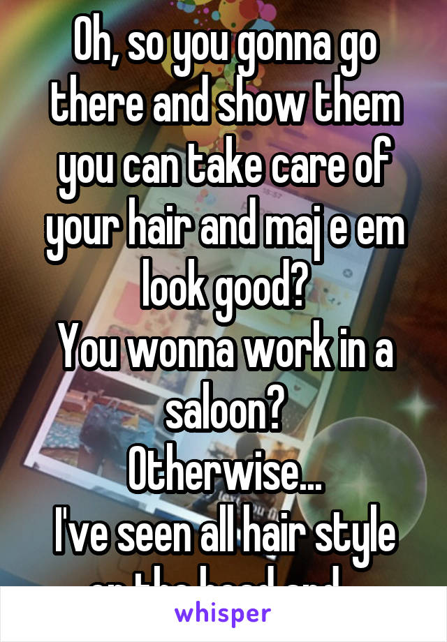 Oh, so you gonna go there and show them you can take care of your hair and maj e em look good?
You wonna work in a saloon?
Otherwise...
I've seen all hair style on the head and...