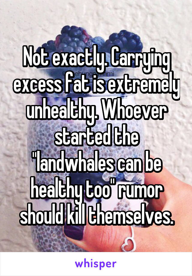 Not exactly. Carrying excess fat is extremely unhealthy. Whoever started the "landwhales can be healthy too" rumor should kill themselves.