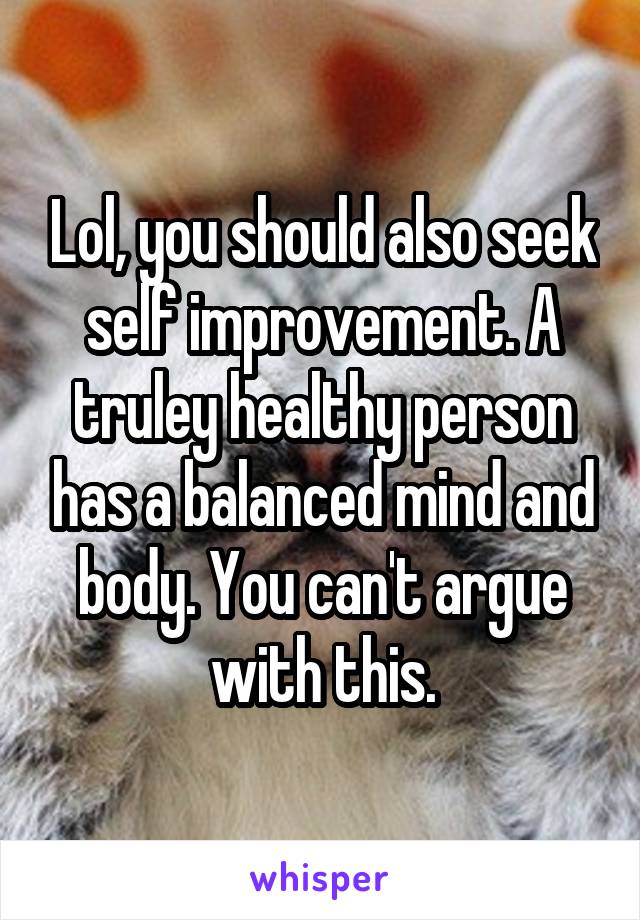 Lol, you should also seek self improvement. A truley healthy person has a balanced mind and body. You can't argue with this.