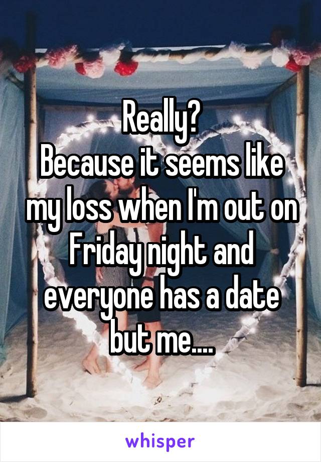 Really?
Because it seems like my loss when I'm out on Friday night and everyone has a date but me....