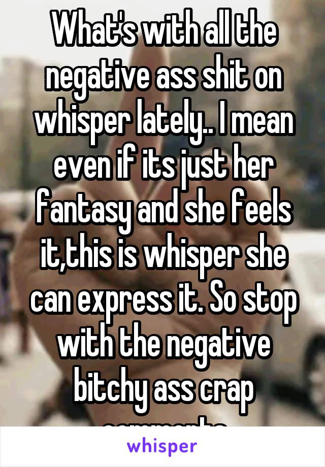 What's with all the negative ass shit on whisper lately.. I mean even if its just her fantasy and she feels it,this is whisper she can express it. So stop with the negative bitchy ass crap comments