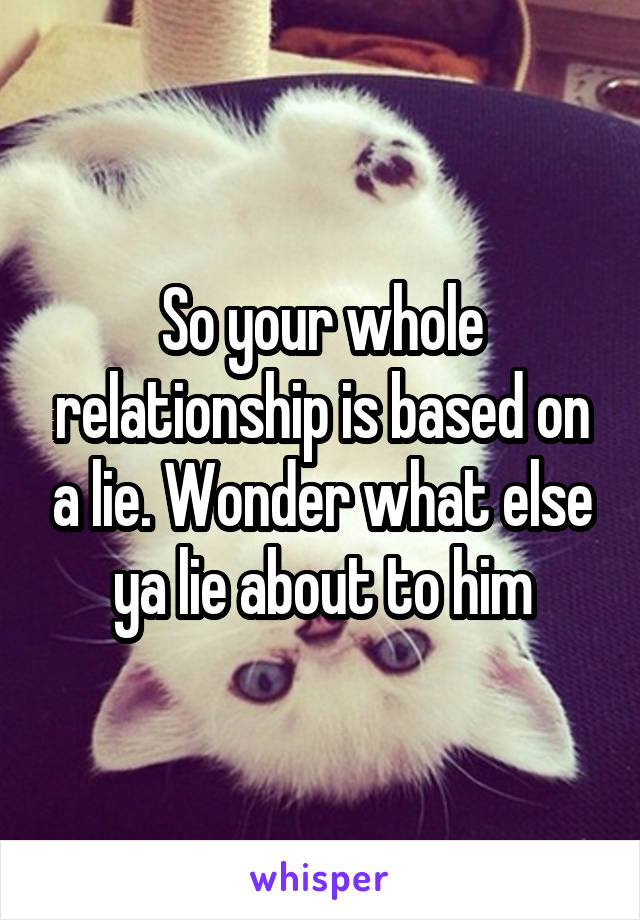 So your whole relationship is based on a lie. Wonder what else ya lie about to him