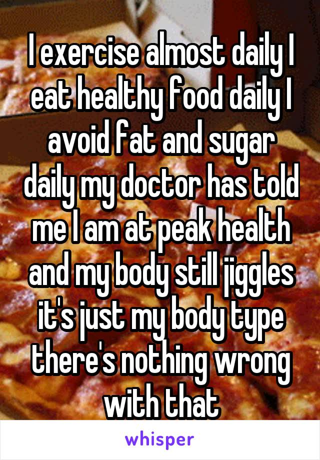 I exercise almost daily I eat healthy food daily I avoid fat and sugar daily my doctor has told me I am at peak health and my body still jiggles it's just my body type there's nothing wrong with that