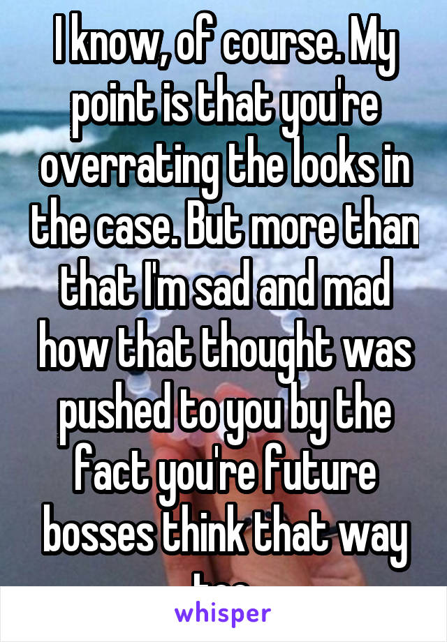 I know, of course. My point is that you're overrating the looks in the case. But more than that I'm sad and mad how that thought was pushed to you by the fact you're future bosses think that way too.