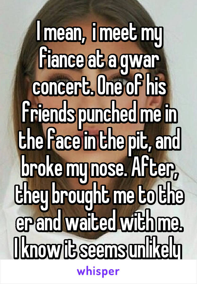 I mean,  i meet my fiance at a gwar concert. One of his friends punched me in the face in the pit, and broke my nose. After, they brought me to the er and waited with me. I know it seems unlikely 