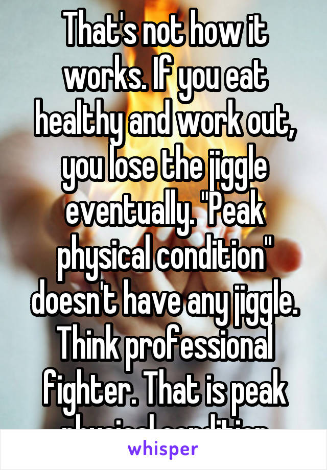 That's not how it works. If you eat healthy and work out, you lose the jiggle eventually. "Peak physical condition" doesn't have any jiggle. Think professional fighter. That is peak physical condition